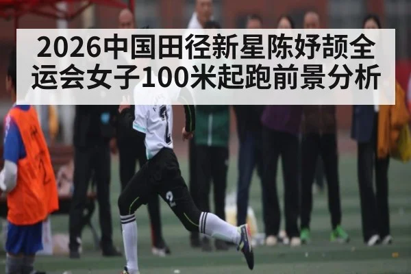 2026中国田径新星陈妤颉全运会女子100米起跑前景分析